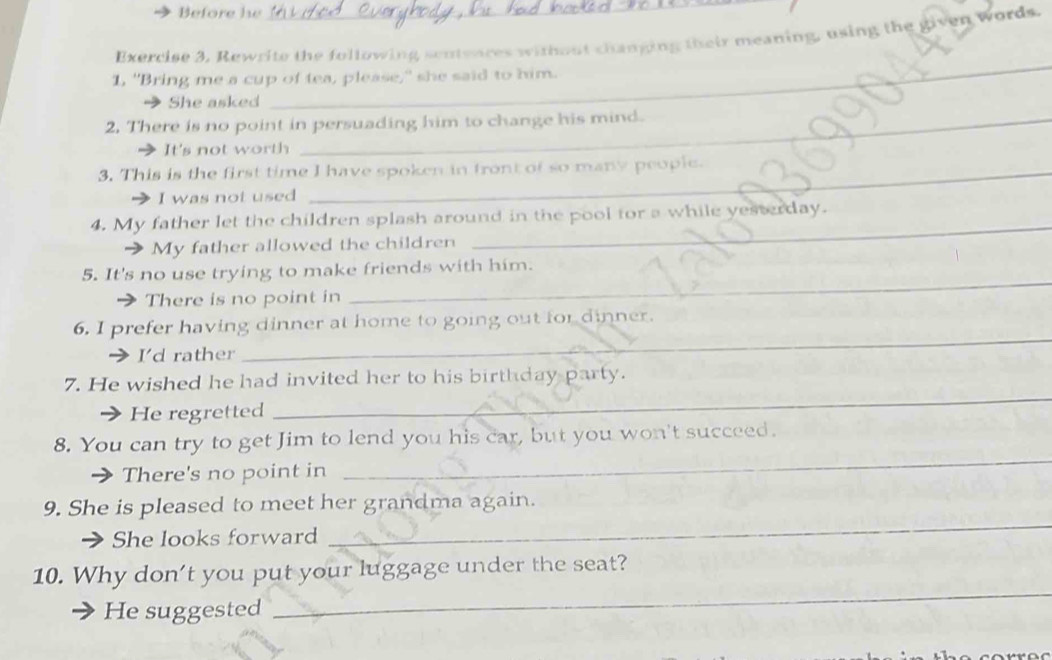 Before he
Exercise 3, Rewrite the following senteures without changing their meaning, using the given Words.
1, "Bring me a cup of tea, please," she said to him.
She asked
_
2. There is no point in persuading him to change his mind.
It's not worth
3. This is the first time I have spoken in front of so many people.
I was not used
4. My father let the children splash around in the pool for a while yesterday.
My father allowed the children
_
_
5. It's no use trying to make friends with him.
There is no point in
6. I prefer having dinner at home to going out for dinner.
I'd rather
_
_
7. He wished he had invited her to his birthday party.
He regretted
8. You can try to get Jim to lend you his car, but you won't succeed.
→ There's no point in
_
9. She is pleased to meet her grandma again.
She looks forward
_
_
10. Why don’t you put your luggage under the seat?
He suggested