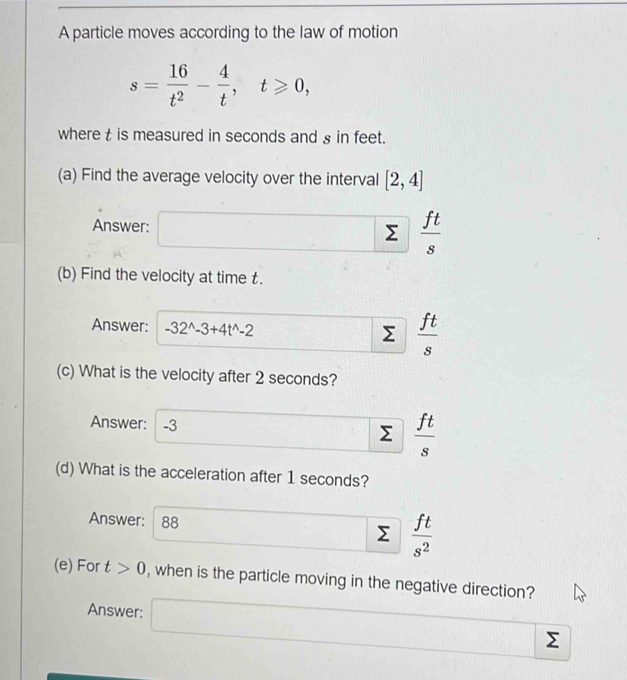 A particle moves according to the law of motion
s= 16/t^2 - 4/t , t≥slant 0, 
where t is measured in seconds and § in feet. 
(a) Find the average velocity over the interval [2,4]
Answer: x_△ ABC= □ /□   Σ  ft/s 
(b) Find the velocity at time t. 
Answer: -32^(wedge)-3+4t^(wedge)-2
 ft/s 
(c) What is the velocity after 2 seconds? 
Answer: -3 Σ  ft/s 
(d) What is the acceleration after 1 seconds? 
Answer: 88
Σ  ft/s^2 
(e) For t>0 , when is the particle moving in the negative direction? 
Answer:
Σ