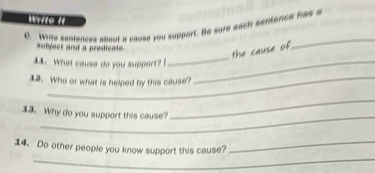 Write it 
B Write sentences about a cause you support. Be sure each sentence has a 
subject and a predicate. 
the cause of 
_ 
、 What cause do you support? _ 
_ 
、 Who or what is helped by this cause? 
_ 
13. Why do you support this cause? 
_ 
_ 
14. Do other people you know support this cause?_