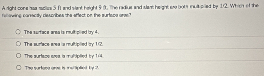 A right cone has radius 5 ft and slant height 9 ft. The radius and slant height are both multiplied by 1/2. Which of the
following correctly describes the effect on the surface area?
The surface area is multiplied by 4.
The surface area is multiplied by 1/2.
The surface area is multiplied by 1/4.
The surface area is multiplied by 2.