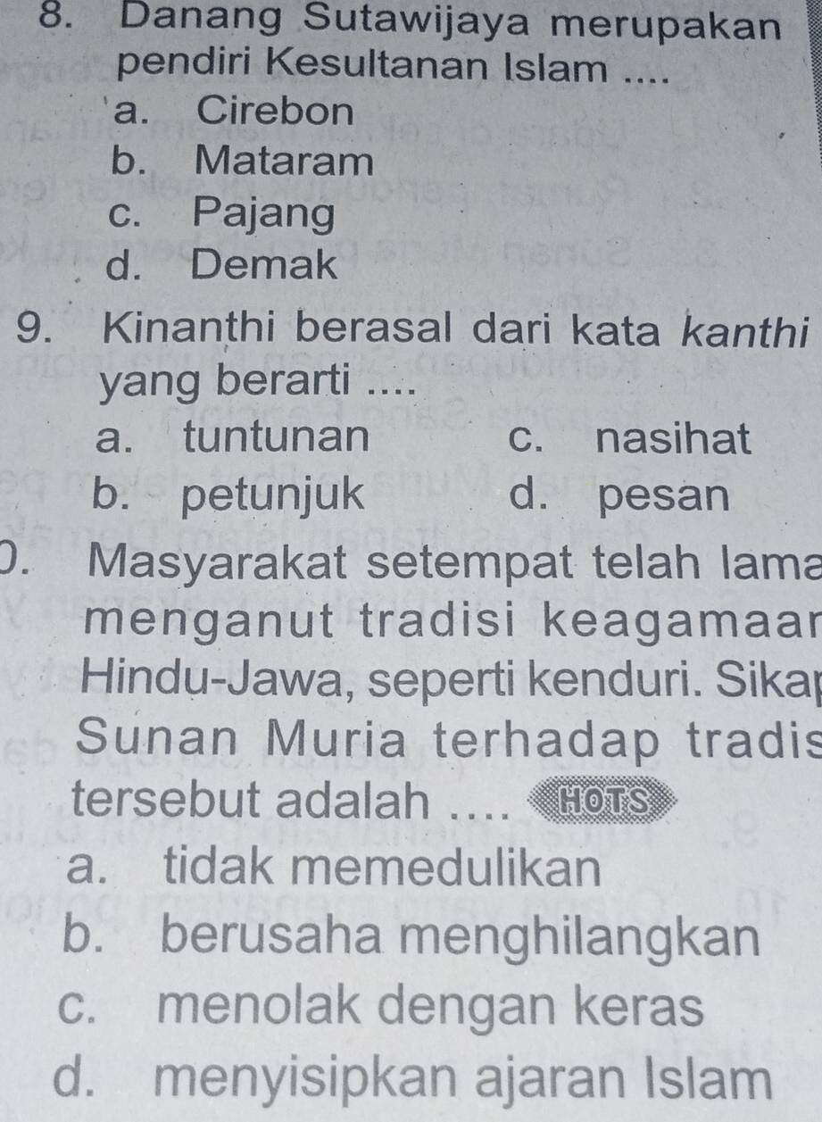 Danang Sutawijaya merupakan
pendiri Kesultanan Islam ....
a. Cirebon
b. Mataram
c. Pajang
d. Demak
9. Kinanthi berasal dari kata kanthi
yang berarti ....
a. tuntunan c. nasihat
b. petunjuk d. pesan
0. Masyarakat setempat telah lama
menganut tradisi keagamaar
Hindu-Jawa, seperti kenduri. Sikap
Sunan Muria terhadap tradis
tersebut adalah .... HoTS
a. tidak memedulikan
b. berusaha menghilangkan
c. menolak dengan keras
d. menyisipkan ajaran Islam