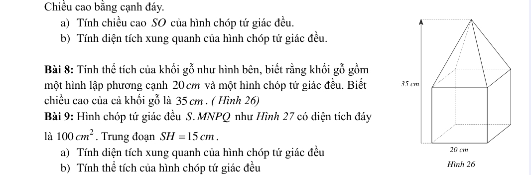 Chiều cao bằng cạnh đáy. 
a) Tính chiều cao SO của hình chóp tứ giác đều. 
b) Tính diện tích xung quanh của hình chóp tứ giác đều. 
Bài 8: Tính thể tích của khối gỗ như hình bên, biết rằng khối gỗ gồm 
một hình lập phương cạnh 20cm và một hình chóp tứ giác đều. Biết 
chiều cao của cả khối gỗ là 35 cm. ( Hình 26) 
Bài 9: Hình chóp tứ giác đều S. MNPQ như Hình 27 có diện tích đáy 
là 100cm^2. Trung đoạn SH=15cm. 
a) Tính diện tích xung quanh của hình chóp tứ giác đều 
b) Tính thể tích của hình chóp tứ giác đều Hình 26