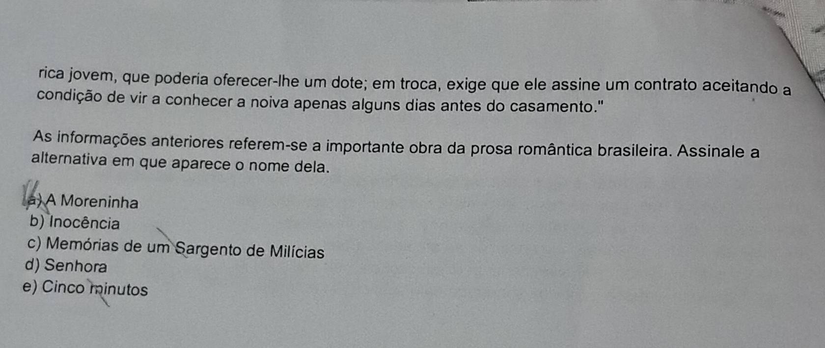 rica jovem, que poderia oferecer-lhe um dote; em troca, exige que ele assine um contrato aceitando a
condição de vir a conhecer a noiva apenas alguns dias antes do casamento."
As informações anteriores referem-se a importante obra da prosa romântica brasileira. Assinale a
alternativa em que aparece o nome dela.
a) A Moreninha
b) Inocência
c) Memórias de um Sargento de Milícias
d) Senhora
e) Cinco minutos