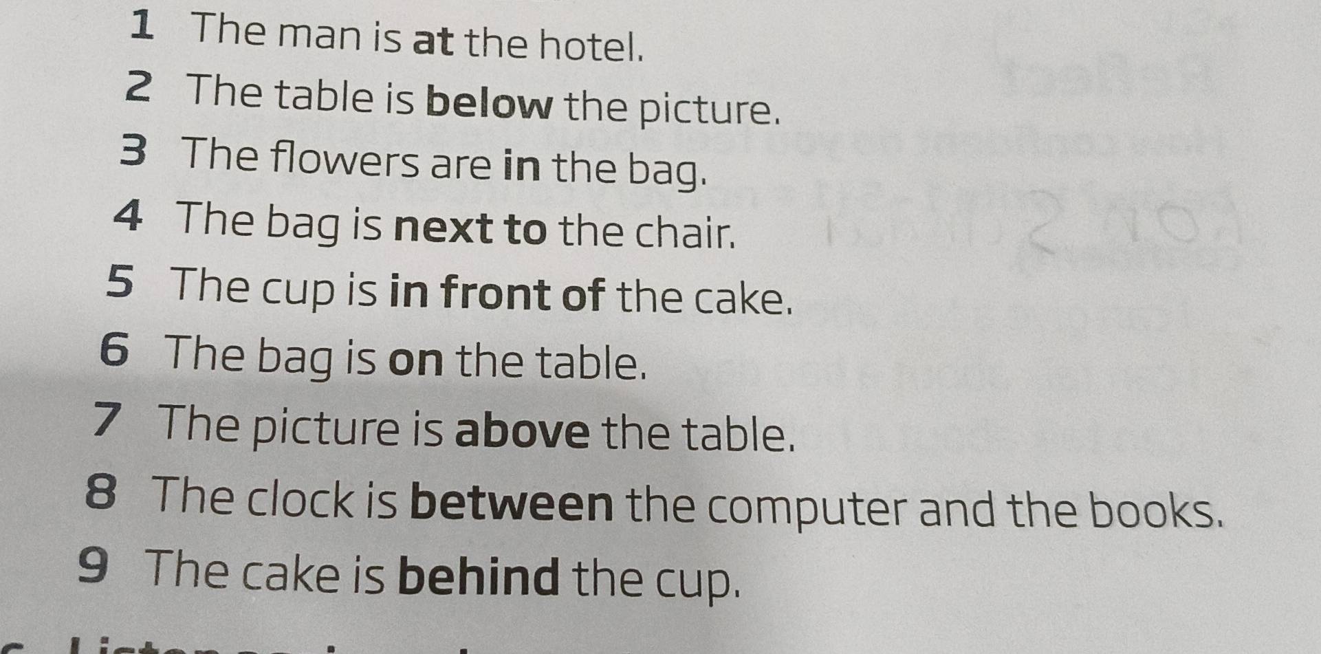 The man is at the hotel. 
2 The table is below the picture. 
3 The flowers are in the bag. 
4 The bag is next to the chair. 
5 The cup is in front of the cake. 
6 The bag is on the table. 
7 The picture is above the table. 
8 The clock is between the computer and the books. 
9 The cake is behind the cup.