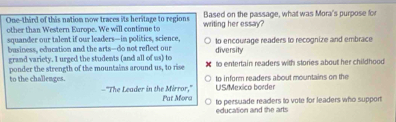 One-third of this nation now traces its heritage to regions writing her essay? Based on the passage, what was Mora's purpose for
other than Western Europe. We will continue to
squander our talent if our leaders—in politics, science, to encourage readers to recognize and embrace
business, education and the arts—do not reflect our diversity
grand variety. I urged the students (and all of us) to to entertain readers with stories about her childhood
ponder the strength of the mountains around us, to rise
to the challenges. to inform readers about mountains on the
—"The Leader in the Mirror," US/Mexico border
Pat Mora to persuade readers to vote for leaders who support
education and the arts