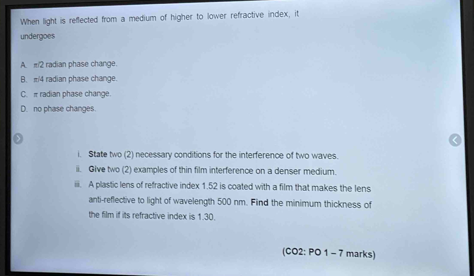 When light is reflected from a medium of higher to lower refractive index, it
undergoes
A. π/2 radian phase change.
B. π/4 radian phase change.
C. π radian phase change.
D. no phase changes.
i. State two (2) necessary conditions for the interference of two waves.
ii. Give two (2) examples of thin film interference on a denser medium.
iii. A plastic lens of refractive index 1.52 is coated with a film that makes the lens
anti-reflective to light of wavelength 500 nm. Find the minimum thickness of
the film if its refractive index is 1.30.
(CO2: PO 1 - 7 marks)