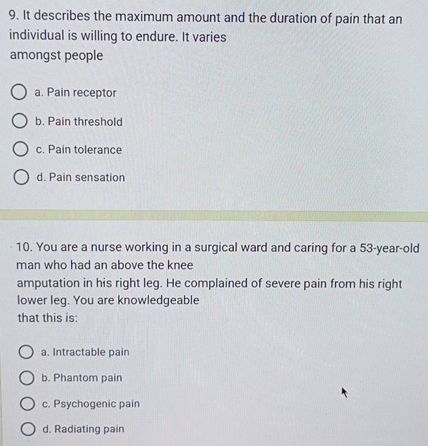 It describes the maximum amount and the duration of pain that an
individual is willing to endure. It varies
amongst people
a. Pain receptor
b. Pain threshold
c. Pain tolerance
d. Pain sensation
10. You are a nurse working in a surgical ward and caring for a 53-year-old
man who had an above the knee
amputation in his right leg. He complained of severe pain from his right
lower leg. You are knowledgeable
that this is:
a. Intractable pain
b. Phantom pain
c. Psychogenic pain
d. Radiating pain