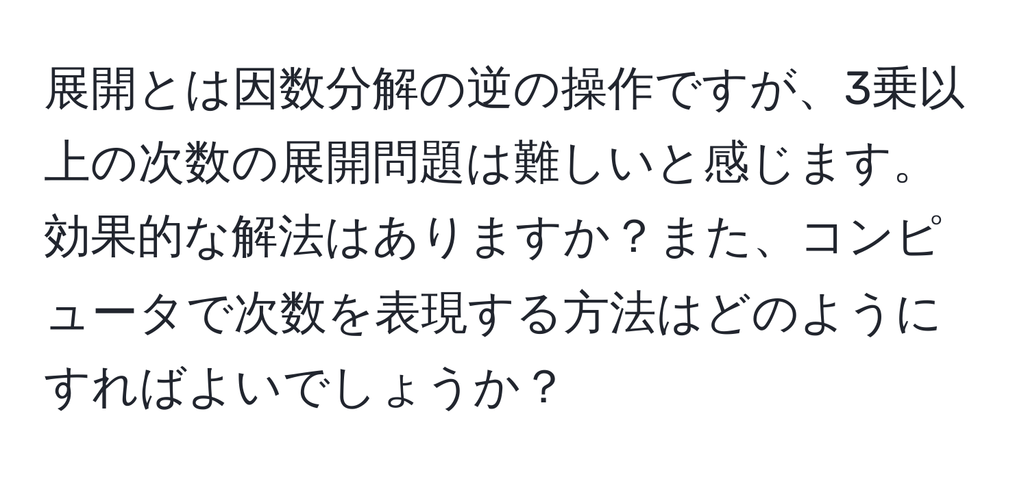 展開とは因数分解の逆の操作ですが、3乗以上の次数の展開問題は難しいと感じます。効果的な解法はありますか？また、コンピュータで次数を表現する方法はどのようにすればよいでしょうか？