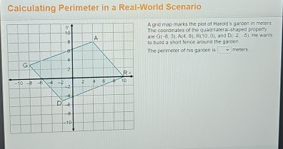 Calculating Perimeter in a Real-World Scenario
A grid map marks the plot of Harold's garden in meters
The coorcinates of the quadrilateral-shaped property and D(-2,-5) He want
G(-8,3),A(4,8),R(10,0)
to build a short fence around the garden.
The perimeter of his garden is v meters.