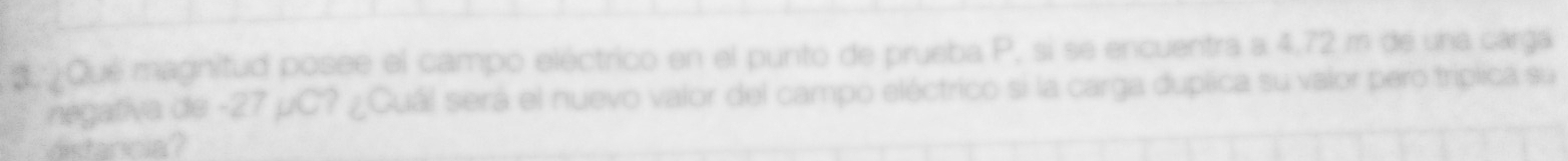 3 ¿Qué magnitud posee el campo eléctrico en el punto de prueba P, si se encuentra a 4,72 m de una carga 
negativa de -27 µC? ¿Cuál será el nuevo valor del campo eléctrico si la carga duplica su valor pero triplica su 
dstancia?