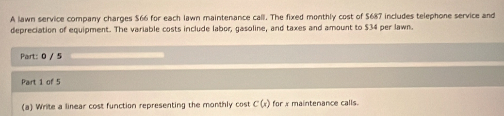 A lawn service company charges $66 for each lawn maintenance call. The fixed monthly cost of $687 includes telephone service and 
depreciation of equipment. The variable costs include labor, gasoline, and taxes and amount to $34 per lawn. 
Part: 0 / 5 
Part 1 of 5 
(a) Write a linear cost function representing the monthly cos tC(x) for x maintenance calls.