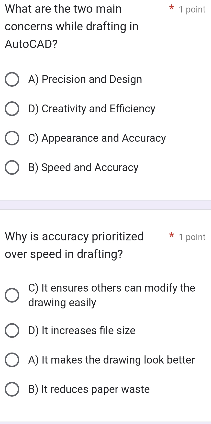 What are the two main 1 point
concerns while drafting in
AutoCAD?
A) Precision and Design
D) Creativity and Efficiency
C) Appearance and Accuracy
B) Speed and Accuracy
Why is accuracy prioritized * 1 point
over speed in drafting?
C) It ensures others can modify the
drawing easily
D) It increases file size
A) It makes the drawing look better
B) It reduces paper waste