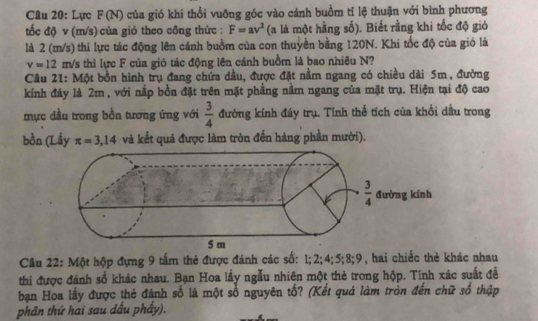 Lực F(N) của gió khi thổi vuông góc vào cánh buồm tỉ lệ thuận với bình phương
tốc độ v (m/s) của gió theo công thức : F=av^2 (a là một hằng số). Biết rằng khi tốc độ gió
là 2 (m/s) thi lực tác động lên cánh buồm của con thuyền bằng 120N. Khi tốc độ của gió là
v=12 m/s thì lực F của gió tác động lên cánh buồm là bao nhiêu N?
Câu 21: Một bồn hình trụ đang chứa dầu, được đặt nằm ngang có chiều dài 5m, đường
kính đáy là 2m , với nắp bồn đặt trên mặt phẳng nằm ngang của mặt trụ. Hiện tại độ cao
mực dầu trong bồn tương ứng với  3/4  đường kính đáy trụ. Tính thế tích của khối dầu trong
bồn (Lầy π =3,14 và kết quả được làm tròn đến hàng phần mười).
Câu 22: Một hộp đựng 9 tấm thẻ được đánh các số: 1;2;4;5;8;9, hai chiếc thẻ khác nhau
thì được đánh số khác nhau. Bạn Hoa lấy ngẫu nhiện một thẻ trong hộp. Tính xác suất đề
bạn Hoa lấy được thẻ đánh số là một số nguyên tố? (Kết quả làm tròn đến chữ số thập
phân thứ hai sau dấu phầy).