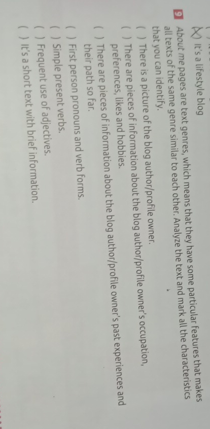 () It's a lifestyle blog 
About me pages are text genres, which means that they have some particular features that makes 
all texts of the same genre similar to each other. Analyze the text and mark all the characteristics 
that you can identify. 
( ) There is a picture of the blog author/profile owner. 
( ) There are pieces of information about the blog author/profile owner's occupation, 
preferences, likes and hobbies. 
( ) There are pieces of information about the blog author/profile owner's past experiences and 
their path so far. 
( ) First person pronouns and verb forms. 
( ) Simple present verbs. 
( ) Frequent use of adjectives. 
( ) It's a short text with brief information.