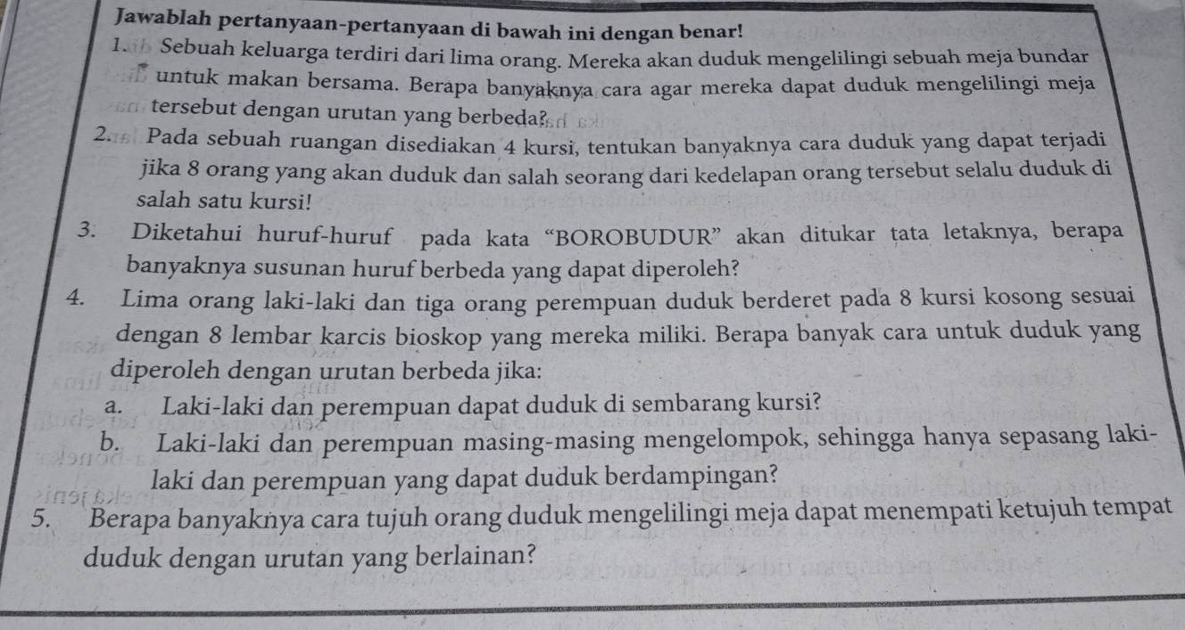 Jawablah pertanyaan-pertanyaan di bawah ini dengan benar! 
185 Sebuah keluarga terdiri dari lima orang. Mereka akan duduk mengelilingi sebuah meja bundar 
untuk makan bersama. Berapa banyaknya cara agar mereka dapat duduk mengelilingi meja 
tersebut dengan urutan yang berbeda? 
2. Pada sebuah ruangan disediakan 4 kursi, tentukan banyaknya cara duduk yang dapat terjadi 
jika 8 orang yang akan duduk dan salah seorang dari kedelapan orang tersebut selalu duduk di 
salah satu kursi! 
3. Diketahui huruf-huruf pada kata “BOROBUDUR” akan ditukar tata letaknya, berapa 
banyaknya susunan huruf berbeda yang dapat diperoleh? 
4. Lima orang laki-laki dan tiga orang perempuan duduk berderet pada 8 kursi kosong sesuai 
dengan 8 lembar karcis bioskop yang mereka miliki. Berapa banyak cara untuk duduk yang 
diperoleh dengan urutan berbeda jika: 
a. Laki-laki dan perempuan dapat duduk di sembarang kursi? 
b. Laki-laki dan perempuan masing-masing mengelompok, sehingga hanya sepasang laki- 
laki dan perempuan yang dapat duduk berdampingan? 
5. Berapa banyaknya cara tujuh orang duduk mengelilingi meja dapat menempati ketujuh tempat 
duduk dengan urutan yang berlainan?