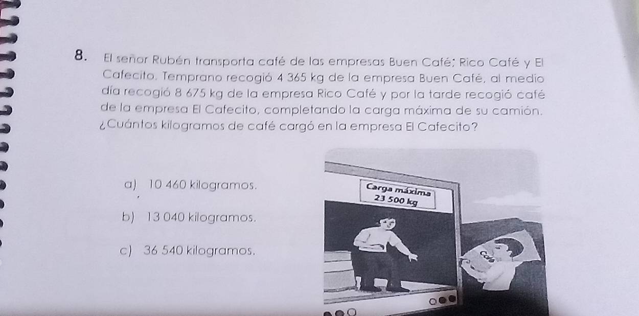 El señor Rubén transporta café de las empresas Buen Café; Rico Café y El
Cafecito. Temprano recogió 4 365 kg de la empresa Buen Café, al medio
día recogió 8 675 kg de la empresa Rico Café y por la tarde recogió café
de la empresa El Cafecito, completando la carga máxima de su camión.
¿Cuántos kilogramos de café cargó en la empresa El Cafecito?
a) 10 460 kilogramos.
b) 13 040 kilogramos.
c) 36 540 kilogramos.