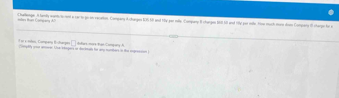 miles than Company A? 
Challenge Afamily wants to rent a car to go on vacation. Company A charges $35.50 and 10¢ per mile. Company B charges $60.50 and 18¢ per mile. How much more does Company B charge for x
For x miles, Company B charges □ dollars more than Company A 
(Simplify your answer. Use integers or decimals for any numbers in the expression.)