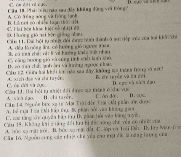 C. ôn đới và cực. D. cực và xich đạo.
Câu 10. Phát biểu nào sau đầy không đứng với frông?
A. Có frông nóng và frông lạnh.
B. Là nơi có nhiễu loạn thời tiết.
C. Hai bên khác biệt về nhiệt độ.
D. Hướng gió hai bên giống nhau.
Câu 11. Dải hội tụ nhiệt đới được hình thành ở nơi tiếp xúc của hai khối khí
A. đều là nóng ẩm, có hướng gió ngược nhau.
B. có tính chất vật lí và hướng khác biệt nhau.
C. cùng hướng gió và cùng tính chất lạnh khô.
D. có tính chất lạnh ẩm và hướng ngược nhau.
Câu 12. Giữa hai khối khí nào sau đây không tạo thành frông rõ nét?
A. xích đạo và chí tuyển. B. chỉ tuyển và ôn đới.
C. ôn đới và cực. D. cực và xích đạo.
Câu 13. Dài hội tụ nhiệt đới được tạo thành ở khu vực
A. xích đạo. B. chí tuyến. C. ôn đới. D. cực.
Câu 14. Nguồn bức xạ từ Mặt Trời đến Trái Đất phần lớn được
A. bề mặt Trái Đất hấp thụ. B. phân hồi vào không gian.
C. các tầng khí quyền háp thụ.D. phán hồi vào băng tuyết.
Câu 15. Không khí ở tầng đối lưu bị đốt nóng chủ yếu do nhiệt của
A. bức xạ mặt trời. B. bức xạ mặt đất. C. lớp vô Trái Đất. D. lớp Man-ti tr
Câu 16. Nguồn cung cấp nhiệt chủ yếu cho mặt đất là năng lượng của