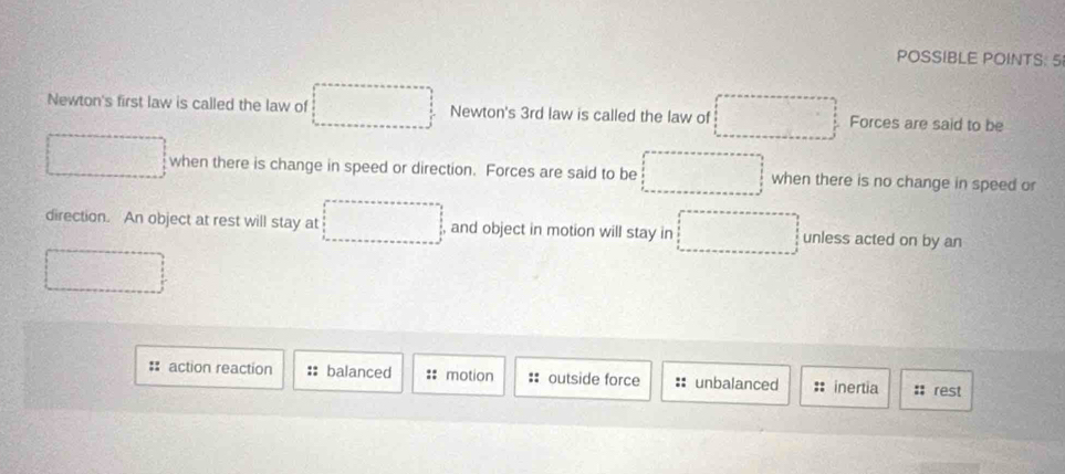 POSSIBLE POINTS: 5
Newton's first law is called the law of Newton's 3rd law is called the law of Forces are said to be
when there is change in speed or direction. Forces are said to be when there is no change in speed or
direction. An object at rest will stay at , and object in motion will stay in unless acted on by an
action reaction balanced :: motion outside force :: unbalanced inertia :: rest