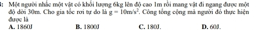 3: Một người nhấc một vật có khối lượng 6kg lên độ cao 1m rồi mang vật đi ngang được một
độ dời 30m. Cho gia tốc rơi tự do là g=10m/s^2 * Công tổng cộng mà người đó thực hiện
được là
A. 1860J B. 1800J C. 180J. D. 60J.