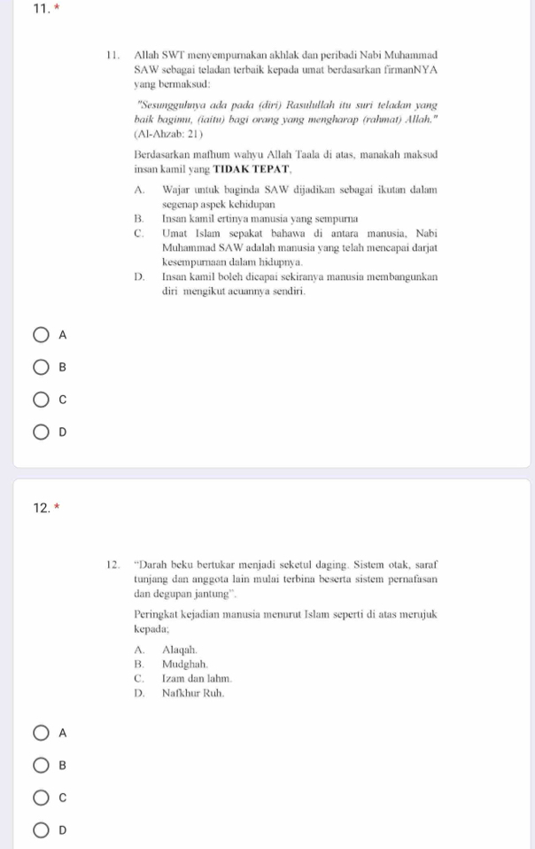 Allah SWT menyempurnakan akhlak dan peribadi Nabi Muhammad
SAW sebagai teladan terbaik kepada umat berdasarkan firmanNYA
yang bermaksud:
"Sesungguhnya ada pada (diri) Rasulullah itu suri teladan yang
baik bagimu, (iaitu) bagi orang yang mengharap (rahmat) Allah."
(Al-Ahzab: 21)
Berdasarkan mafhum wahyu Allah Taala di atas, manakah maksud
insan kamil yang TIDAK TEPAT,
A. Wajar untuk baginda SAW dijadikan sebagai ikutan dalam
segenap aspek kehidupan
B. Insan kamil ertinya manusia yang sempurna
C. Umat Islam sepakat bahawa di antara manusia, Nabi
Muhammad SAW adalah manusia yang telah mencapai darjat
kesempurnaan dalam hidupnya.
D. Insan kamil boleh dicapai sekiranya manusia membangunkan
diri mengikut acuannya sendiri.
A
B
C
D
12. *
12. “Darah beku bertukar menjadi seketul daging. Sistem otak, saraf
tunjang dan anggota lain mulai terbina beserta sistem pernafasan
dan degupan jantung”.
Peringkat kejadian manusia menurut Islam seperti di atas merujuk
kepada;
A. Alaqah.
B. Mudghah.
C. Izam dan lahm
D. Nafkhur Ruh.
A
B
C
D