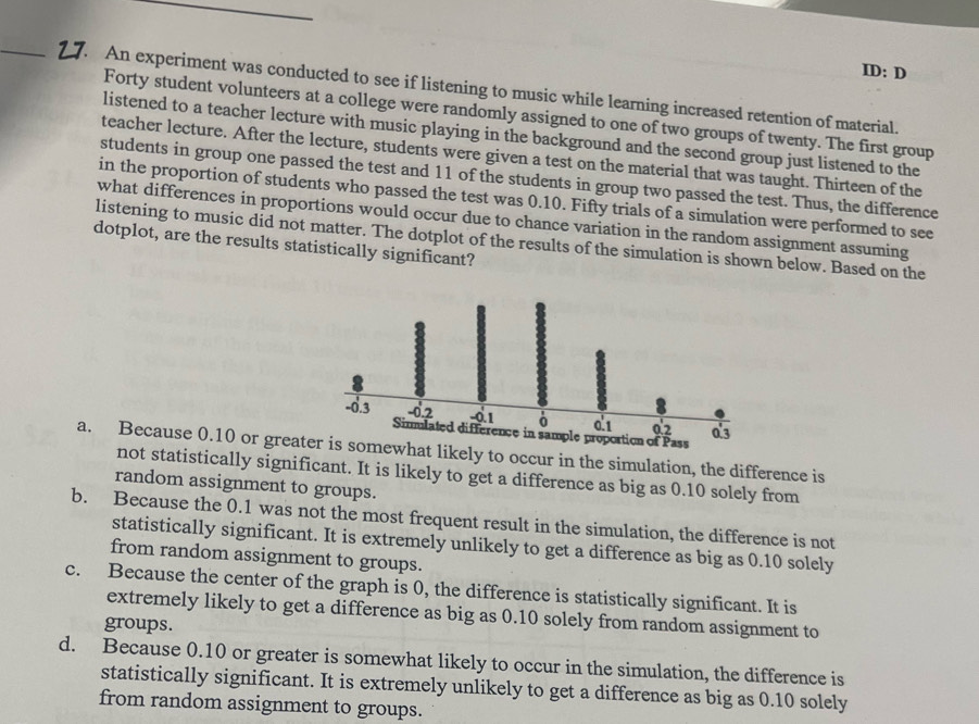 ID: D
_2 7. An experiment was conducted to see if listening to music while learning increased retention of material.
Forty student volunteers at a college were randomly assigned to one of two groups of twenty. The first group
listened to a teacher lecture with music playing in the background and the second group just listened to the
teacher lecture. After the lecture, students were given a test on the material that was taught. Thirteen of the
students in group one passed the test and 11 of the students in group two passed the test. Thus, the difference
in the proportion of students who passed the test was 0.10. Fifty trials of a simulation were performed to see
what differences in proportions would occur due to chance variation in the random assignment assuming
listening to music did not matter. The dotplot of the results of the simulation is shown below. Based on the
dotplot, are the results statistically significant?
a. Because 0.10 or greats somewhat likely to occur in the simulation, the difference is
not statistically significant. It is likely to get a difference as big as 0.10 solely from
random assignment to groups.
b. Because the 0.1 was not the most frequent result in the simulation, the difference is not
statistically significant. It is extremely unlikely to get a difference as big as 0.10 solely
from random assignment to groups.
c. Because the center of the graph is 0, the difference is statistically significant. It is
extremely likely to get a difference as big as 0.10 solely from random assignment to
groups.
d. Because 0.10 or greater is somewhat likely to occur in the simulation, the difference is
statistically significant. It is extremely unlikely to get a difference as big as 0.10 solely
from random assignment to groups.