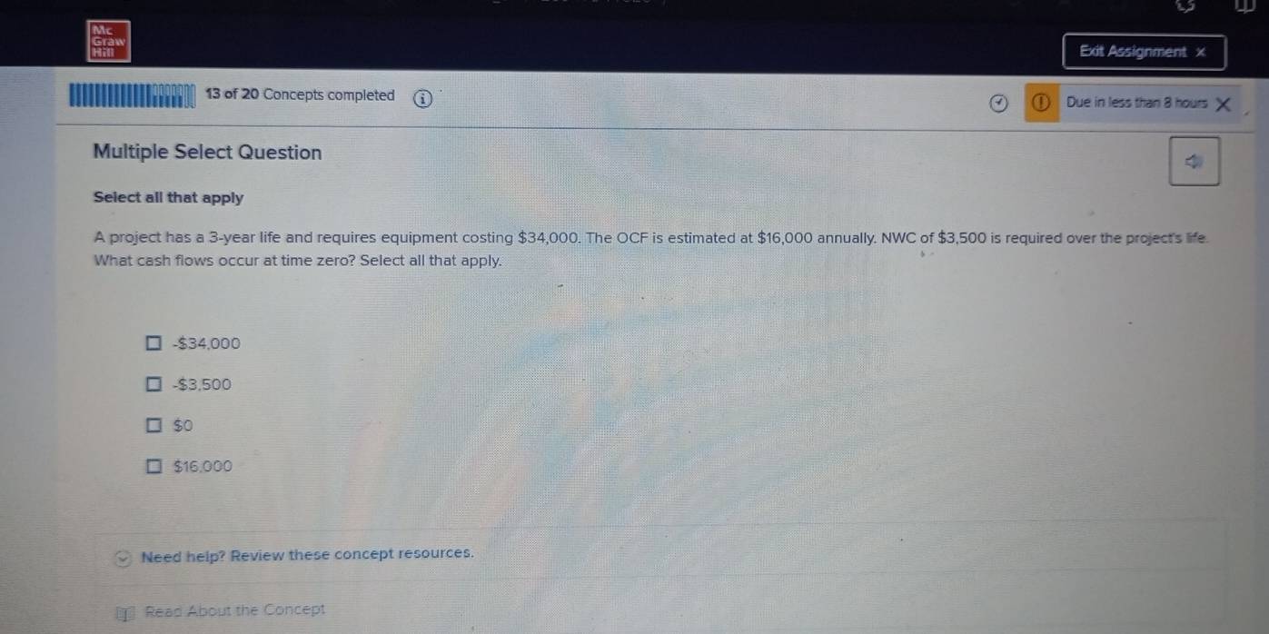 Exit Assignment x
''''' 13 of 20 Concepts completed Due in less than 8 hours
Multiple Select Question
Select all that apply
A project has a 3-year life and requires equipment costing $34,000. The OCF is estimated at $16,000 annually. NWC of $3,500 is required over the project's life.
What cash flows occur at time zero? Select all that apply.
- $34,000
- $3,500
$0
$16,000
Need help? Review these concept resources.
Read About the Concept