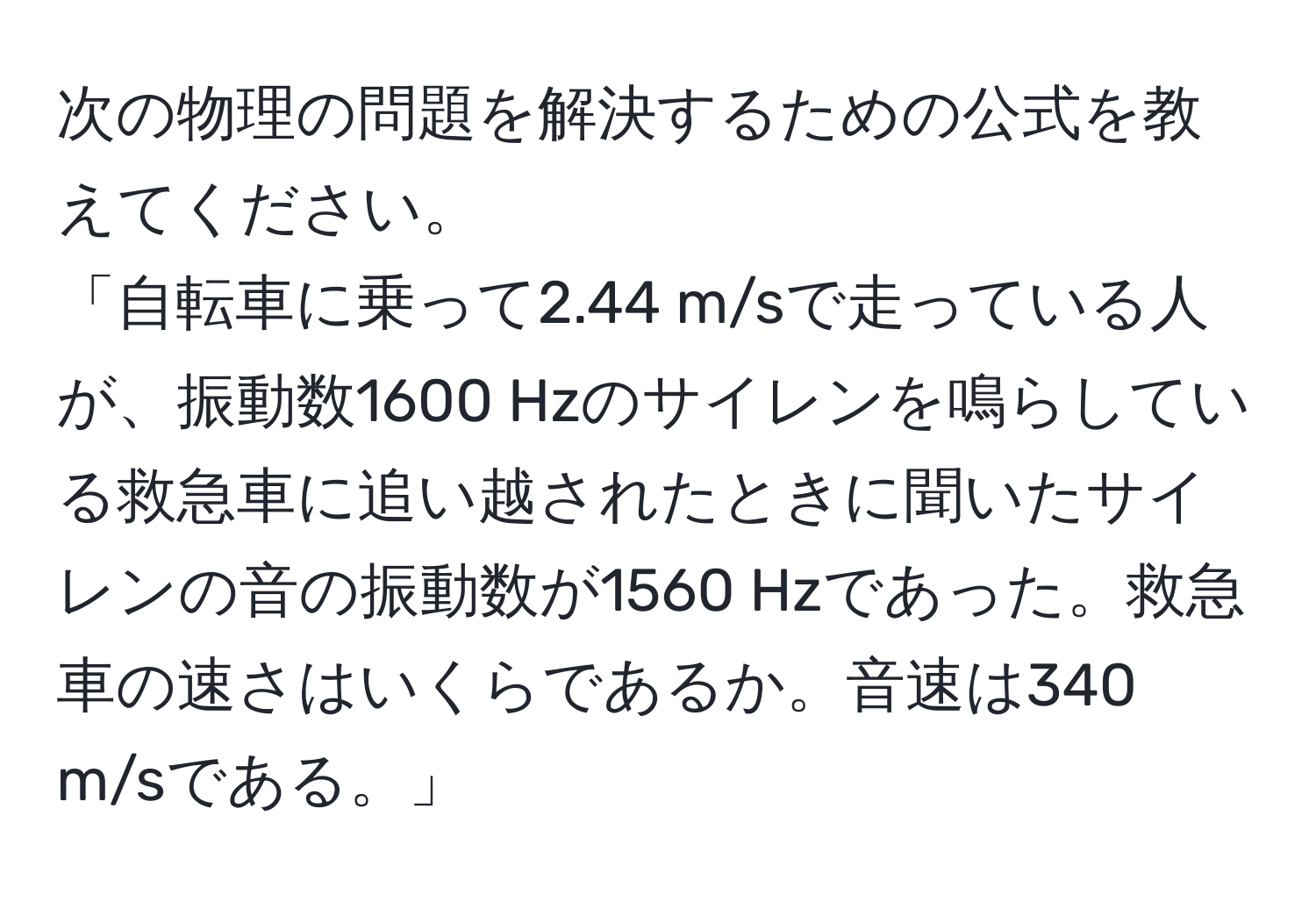 次の物理の問題を解決するための公式を教えてください。
「自転車に乗って2.44 m/sで走っている人が、振動数1600 Hzのサイレンを鳴らしている救急車に追い越されたときに聞いたサイレンの音の振動数が1560 Hzであった。救急車の速さはいくらであるか。音速は340 m/sである。」