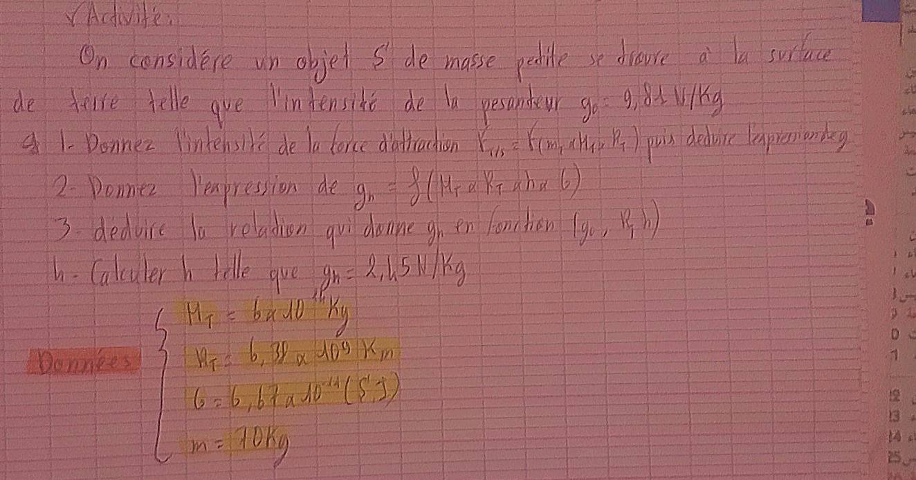 VActivite: 
On considere un objet S de masse peolite se draure a la surface 
de telse telle gve lindensihe de la pesandeur g_0=9.81N/kg
1- Donnez lintensll de ta force dattrachion F_T/s=F(m_1* m_1* R_T) puis deduice lapress on beg 
2. Donmer Hempression de g_n=f(M+alpha ) 3.aha6 
3. dedvice la reladion qul donne gh en fomnhen (g_0,R_1h)
h - Calculer h rolle gue g_h=2.1.5N/kg
Donnkes
beginarrayl 2^1/2x-1/2x+1/2x^1x-x≤ x≤ 0,x∈ N^* y+10,y∈ N^*,y∈ N^*) x-10,y∈ N^*,endarray.