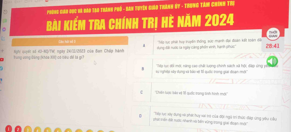 Phòng Giáo Dục và đào Tạo Thành phố - ban Tuyên Giáo Thành ủy - Trung Tâm Chính Trị
Bài kiểm tra chính trị hè năm 2024
thời
GIAN
Câu hỏi số 3 "Tiếp tục phát huy truyền thống, sức mạnh đại đoàn kết toàn dâ
A
Nghị quyết số 43-NQ/TW, ngày 24/11/2023 của Ban Chấp hành dụng đất nước ta ngày càng phốn vinh, hạnh phúc"
28:41
Trung ương Đảng (khóa XIII) có tiêu đế là gì?
a
"Tiếp tục đổi mới, năng cao chất lượng chính sách xã hội, đáp ứng yếu đưu
B sự nghiệp xây dựng và bảo vệ Tổ quốc trong giai đoạn mới'''
C 'Chiến lược bảo vệ Tổ quốc trong tình hình mới'
*Tiếp tục xây dựng và phát huy vai trò của đội ngũ trí thức đáp ứng yêu cầu
D phát triển đất nước nhanh và bền vững trong giai đoạn mới''