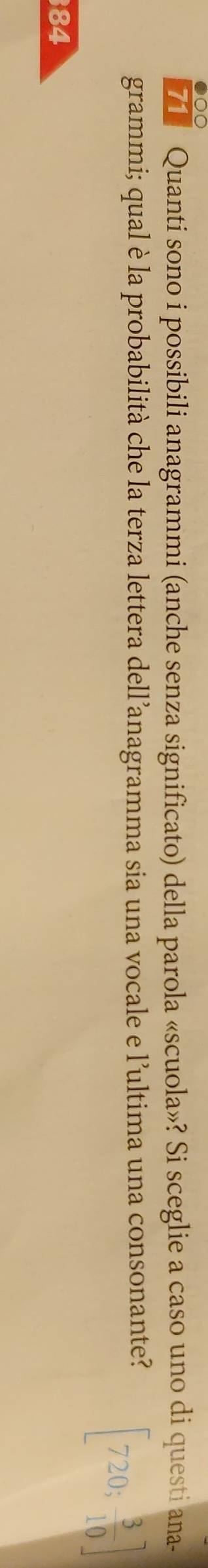 Quanti sono i possibili anagrammi (anche senza significato) della parola «scuola»? Si sceglie a caso uno di questi ana- 
grammi; qual è la probabilità che la terza lettera dell’anagramma sia una vocale e l’ultima una consonante?
[720; 3/10 ]
84