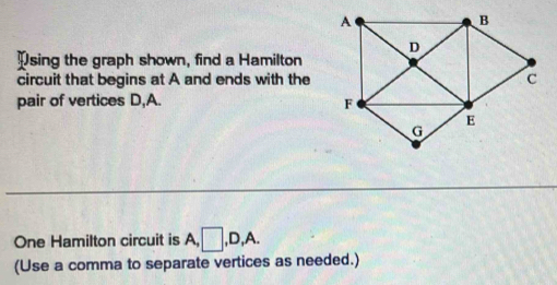 Psing the graph shown, find a Hamilton 
circuit that begins at A and ends with the 
pair of vertices D, A. 
One Hamilton circuit is A, □ , D, A. 
(Use a comma to separate vertices as needed.)