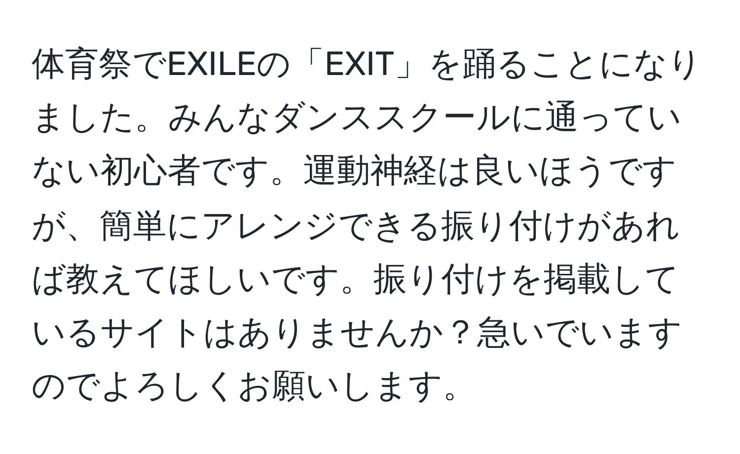 体育祭でEXILEの「EXIT」を踊ることになりました。みんなダンススクールに通っていない初心者です。運動神経は良いほうですが、簡単にアレンジできる振り付けがあれば教えてほしいです。振り付けを掲載しているサイトはありませんか？急いでいますのでよろしくお願いします。