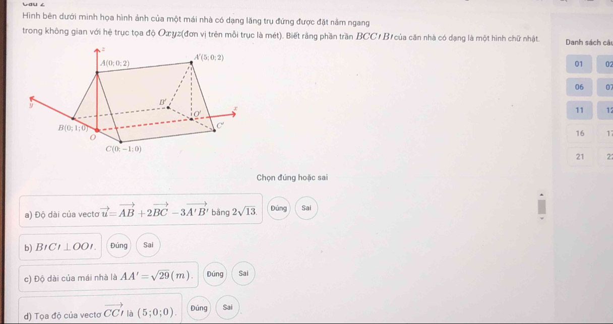 Cau ∠
Hình bên dưới minh họa hình ảnh của một mái nhà có dạng lăng trụ đứng được đặt nằm ngang
trong không gian với hệ trục tọa độ Oxγz(đơn vị trên mỗi trục là mét). Biết rằng phần trần BCC/ B1của căn nhà có dạng là một hình chữ nhật. Danh sách câ
01 02
06 07
11 17
16 1
21 2
Chọn đúng hoặc sai
a) Độ dài của vectơ vector u=vector AB+2vector BC-3vector A'B' bằng 2sqrt(13). Đúng Sai
b) BICI⊥ OOI. Đúng Sai
c) Độ dài của mái nhà là AA'=sqrt(29)(m) Đúng Sai
d) Tọa độ của vectơ vector CCI là (5;0;0). Đúng Sai