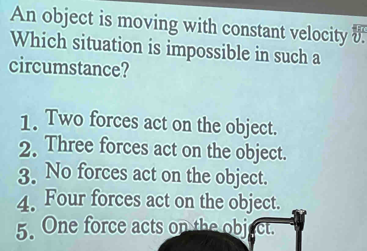 An object is moving with constant velocity o
Which situation is impossible in such a
circumstance?
1. Two forces act on the object.
2. Three forces act on the object.
3. No forces act on the object.
4. Four forces act on the object.
5. One force acts on the object.