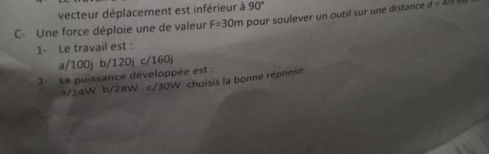 vecteur déplacement est inférieur à 90°
C- Une force déploie une de valeur F=30m pour soulever un outil sur une distance d=4m
1- Le travail est :
a/ 100j b/ 120j c/ 160j
2- La puissance développée est :
#/ 24W b/ 28W c/ 30W choisis la bonne réponse