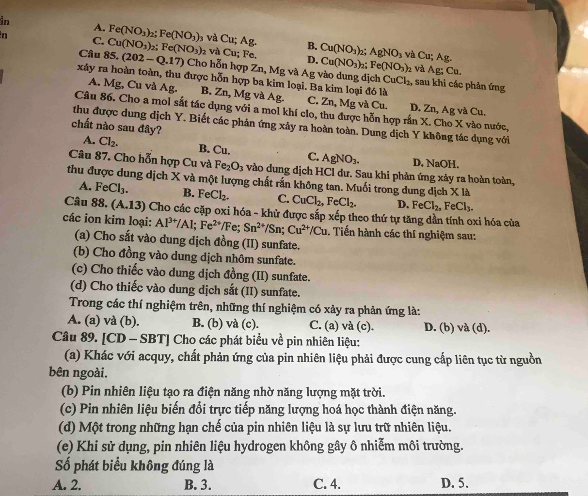 in
in
A. Fe(NO_3) Fe(NO_3) 3 và Cu; Ag. B. Cu(NO_3)_2. AgNO_3
C. Cu(NO_3) ;Fe(NO_3)_2 và Cu; Fe. D. Cu(NO_3)_2; Fe(NO_3)
và Cu; Ag.
2 và Ag; C_1 1
Câu 85.(202-Q.17) Cho hỗn hợp Zn, Mg và Ag vào dung dịch CuCl_2, , sau khi các phản ứng
xảy ra hoàn toàn, thu được hỗn hợp ba kim loại. Ba kim loại đó là
A. Mg, Cu và Ag. B. Zn, Mg và Ag. C. Zn, Mg và Cu. D. Zn, Ag và Cu.
Câu 86. Cho a mol sắt tác dụng với a mol khí clo, thu được hỗn hợp rắn X. Cho X vào nước,
thu được dung dịch Y. Biết các phản ứng xảy ra hoàn toàn. Dung dịch Y không tác dụng với
chất nào sau đây?
A. Cl_2. B. Cu. C. AgNO_3. D. NaOH.
Câu 87. Cho hỗn hợp Cu và Fe_2O_3 vào dung dịch HCl dư. Sau khi phản ứng xảy ra hoàn toàn,
thu được dung dịch X và một lượng chất rắn không tan. Muối trong dung dịch X là
A. FeCl_3.
B. FeCl_2. C. CuCl_2,FeCl_2. D. FeCl_2,FeCl_3.
Câu 88.(A.13) () Cho các cặp oxi hóa - khử được sắp xếp theo thứ tự tăng dần tính oxi hóa của
các ion kim loại: Al^(3+)/Al;Fe^(2+)/Fe;Sn^(2+)/Sn;Cu^(2+)/Cu. Tiến hành các thí nghiệm sau:
(a) Cho sắt vào dung dịch đồng (II) sunfate.
(b) Cho đồng vào dung dịch nhôm sunfate.
(c) Cho thiếc vào dung dịch đồng (II) sunfate.
(d) Cho thiếc vào dung dịch sắt (II) sunfate.
Trong các thí nghiệm trên, những thí nghiệm có xảy ra phản ứng là:
A. (a) và (b). B. (b) và (c). C. (a) và (c). D. (b) và (d).
Câu 89. [CD - SBT] Cho các phát biểu về pin nhiên liệu:
(a) Khác với acquy, chất phản ứng của pin nhiên liệu phải được cung cấp liên tục từ nguồn
bên ngoài.
(b) Pin nhiên liệu tạo ra điện năng nhờ năng lượng mặt trời.
(c) Pin nhiên liệu biến đổi trực tiếp năng lượng hoá học thành điện năng.
(d) Một trong những hạn chế của pin nhiên liệu là sự lưu trữ nhiên liệu.
(e) Khi sử dụng, pin nhiên liệu hydrogen không gây ô nhiễm môi trường.
Số phát biểu không đúng là
A. 2. B. 3. C. 4. D. 5.