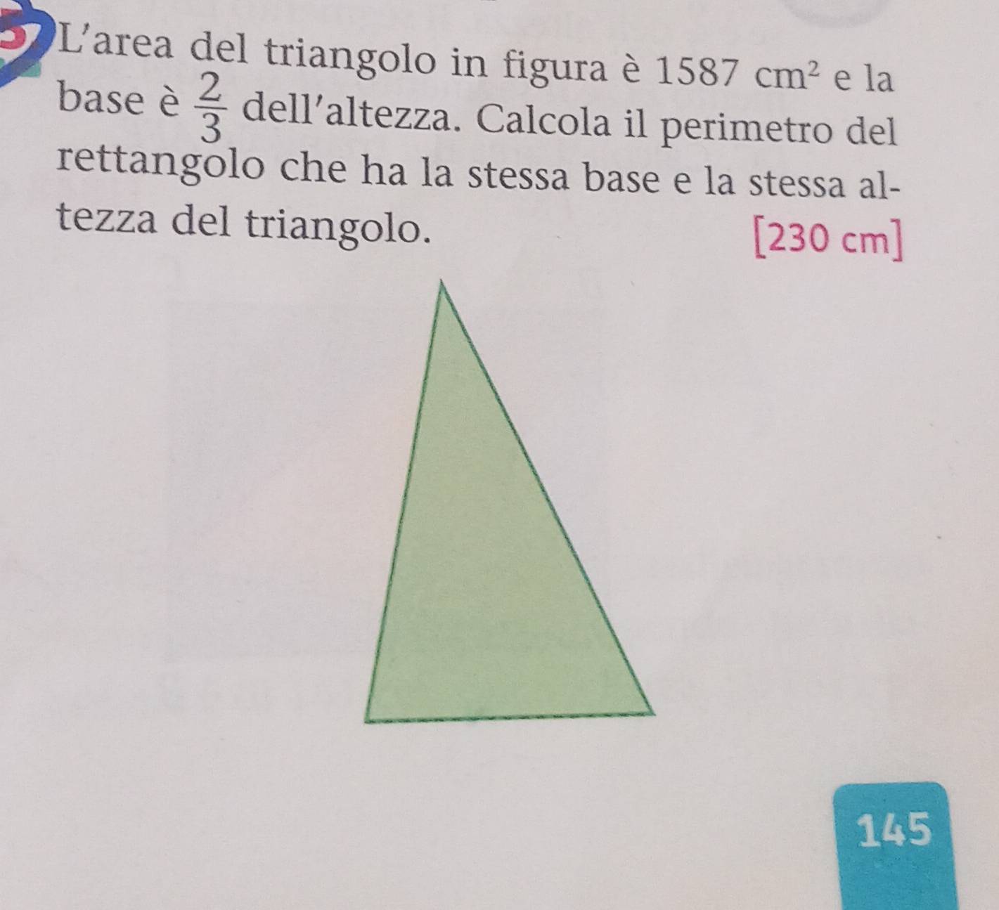 L'area del triangolo in figura è 1587cm^2 e la 
base è  2/3  dell’altezza. Calcola il perimetro del 
rettangolo che ha la stessa base e la stessa al- 
tezza del triangolo. [230 cm]
145