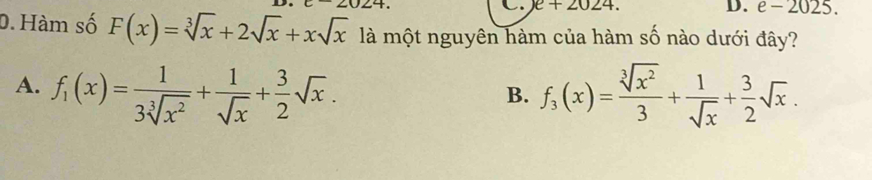 e+2024.
D. e-2025. 
0. Hàm số F(x)=sqrt[3](x)+2sqrt(x)+xsqrt(x) là một nguyên hàm của hàm số nào dưới đây?
A. f_1(x)= 1/3sqrt[3](x^2) + 1/sqrt(x) + 3/2 sqrt(x).
B. f_3(x)= sqrt[3](x^2)/3 + 1/sqrt(x) + 3/2 sqrt(x).