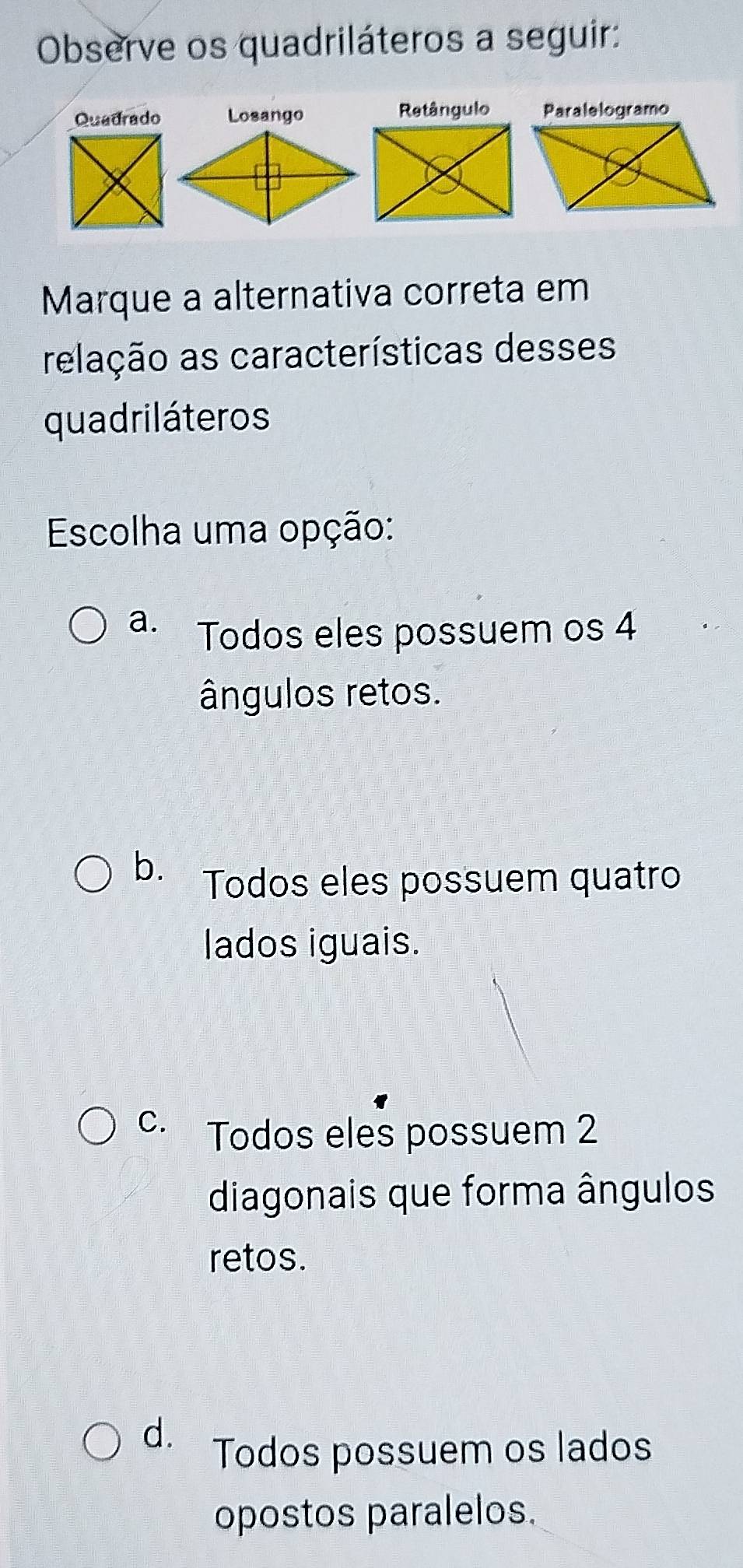 Observe os quadriláteros a seguir:
Quadrado Losango Retângulo Paralelogramo
Marque a alternativa correta em
relação as características desses
quadriláteros
Escolha uma opção:
a. Todos eles possuem os 4
ângulos retos.
b. Todos eles possuem quatro
lados iguais.
C. Todos eles possuem 2
diagonais que forma ângulos
retos.
d. Todos possuem os lados
opostos paralelos.