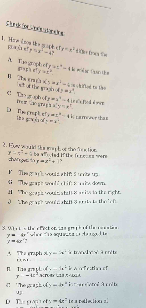 Check for Understanding:
1. How does the graph of y=x^2-4 ? y=x^2 differ from the
graph of
A The graph of y=x^2-4 is wider than the
graph of y=x^2.
B The graph of y=x^2-4 is shifted to the
left of the graph of y=x^2.
C The graph of y=x^2-4 is shifted down
from the graph of y=x^2.
D The graph of y=x^2-4 is narrower than
the graph of y=x^2. 
2. How would the graph of the function
y=x^2+4 be affected if the function were
changed to y=x^2+1 ?
F The graph would shift 3 units up.
G The graph would shift 3 units down.
H The graph would shift 3 units to the right.
J The graph would shift 3 units to the left.
3. What is the effect on the graph of the equation
y=-4x^2 when the equation is changed to
y=4x^2
A The graph of y=4x^2 is translated 8 units
down.
B The graph of y=4x^2 is a reflection of
y=-4x^2 across the x-axis.
C The graph of y=4x^2 is translated 8 units
up.
D The graph of y=4x^2 is a reflection of