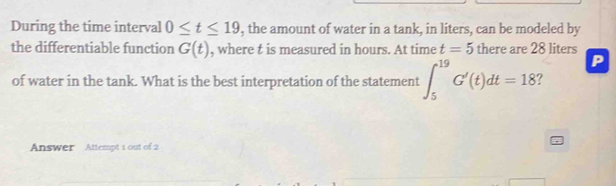 During the time interval 0≤ t≤ 19 , the amount of water in a tank, in liters, can be modeled by 
the differentiable function G(t) , where t is measured in hours. At time t=5 there are 28 liters
P
of water in the tank. What is the best interpretation of the statement ∈t _5^(19)G'(t)dt=18 ? 
Answer Attempt 1 out of 2