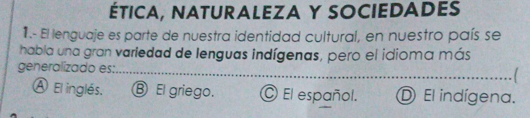 ÉtICA, NAtURALEZA Y SOCIEDADEs
1.- El lenguaje es parte de nuestra identidad cultural, en nuestro país se
habla una gran variedad de lenguas indígenas, pero el idioma más
generalizado es:_ l
Ⓐ El inglés. ⑧ El griego. O El español. D El indígena.