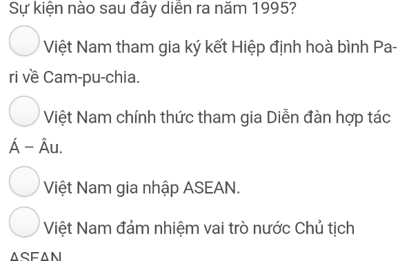 Sự kiện nào sau đây diễn ra năm 1995?
Việt Nam tham gia ký kết Hiệp định hoà bình Pa-
ri về Cam-pu-chia.
Việt Nam chính thức tham gia Diễn đàn hợp tác
hat A-hat Au.
Việt Nam gia nhập ASEAN.
Việt Nam đảm nhiệm vai trò nước Chủ tịch
ASFAN