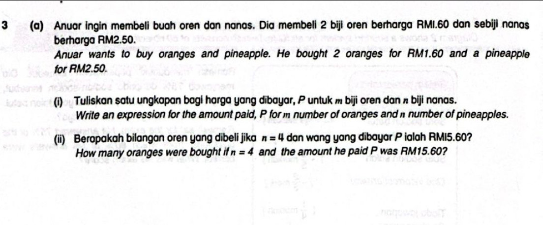 3 (a) Anuar ingin membeli buah oren dan nanas. Dia membeli 2 biji oren berharga RMI.60 dan sebiji nanas 
berharga RM2.50. 
Anuar wants to buy oranges and pineapple. He bought 2 oranges for RM1.60 and a pineapple 
for RM2.50. 
(i) Tuliskan satu ungkapan bagi harga yang dibayar, P untuk m biji oren dan π biji nanas. 
Write an expression for the amount paid, P for m number of oranges and number of pineapples. 
(ii) Berapakah bilangan oren yang dibeli jika n=4 dan wang yang dibayar P ialah RMI5.60? 
How many oranges were bought if n=4 and the amount he paid P was RM15.60?