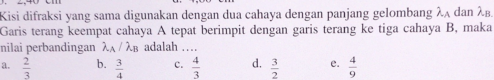 Kisi difraksi yang sama digunakan dengan dua cahaya dengan panjang gelombang lambda _A dan λB.
Garis terang keempat cahaya A tepat berimpit dengan garis terang ke tiga cahaya B, maka
nilai perbandingan λα / λв adalah …
b.
a.  2/3   3/4   4/3   3/2   4/9 
c.
d.
e.