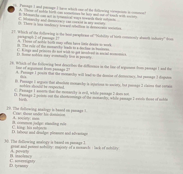 Passage 1 and passage 2 have which one of the following viewpoints in common?
A. Those of noble birth can sometimes be lazy and out of touch with society.
B. Monarchs can act in tyrannical ways towards their subjects.
C, Monarchy and democracy can coexist in any society.
D. There is less tendency toward rebellion in democratic societies.
27. Which of the following is the best paraphrase of ‘Nobility of birth commonly abateth industry” from
paragraph 2 of passage 2?
A. Those of noble birth may often have little desire to work.
B. The rule of the monarchy leads to a decline in business.
C. Kings and princes do not wish to get involved in social economics.
D. Some nobles may eventually live in poverty.
28. Which of the following best describes the difference in the line of argument from passage 1 and the
line of argument from passage 2?
A. Passage 1 posits that the monarchy will lead to the demise of democracy, but passage 2 disputes
this.
B. Passage 1 argues that absolute monarchy is injurious to society, but passage 2 claims that certain
nobles should be respected.
C. Passage 1 asserts that the monarchy is evil, while passage 2 does not.
D. Passage 2 points out the shortcomings of the monarchy, while passage 2 extols those of noble
birth.
29. The following analogy is based on passage 1.
Czar: those under his dominion
A. society: men
B. common judge: standing rule
C. king: his subjects
D. labour and drudge: pleasure and advantage
30. The following analogy is based on passage 2.
great and potent nobility: majesty of a monarch: : lack of nobility:
A. poverty
B. insolency
C. sovereignty
D. tyranny