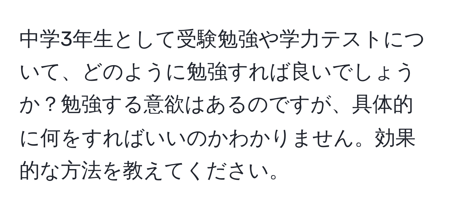 中学3年生として受験勉強や学力テストについて、どのように勉強すれば良いでしょうか？勉強する意欲はあるのですが、具体的に何をすればいいのかわかりません。効果的な方法を教えてください。