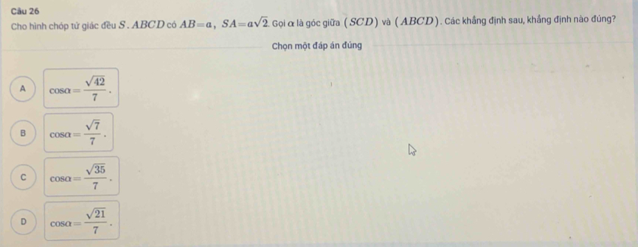 Cho hình chóp tử giác đều S . ABCD có AB=a, SA=asqrt(2). : Gọi & là góc giữa ( SCD) và (ABCD). Các khẳng định sau, khầng định nào đúng?
Chọn một đáp án đúng
A cos alpha = sqrt(42)/7 .
B cos alpha = sqrt(7)/7 .
C cos alpha = sqrt(35)/7 .
D cos alpha = sqrt(21)/7 .