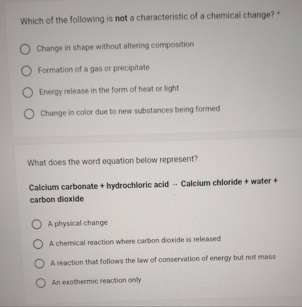 Which of the following is not a characteristic of a chemical change? *
Change in shape without altering composition
Formation of a gas or precipitate
Energy release in the form of heat or light
Change in color due to new substances being formed
What does the word equation below represent?
Calcium carbonate + hydrochloric acid → Calcium chloride + water +
carbon dioxide
A physical change
A chemical reaction where carbon dioxide is released
A reaction that follows the law of conservation of energy but not mass
An exothermic reaction only